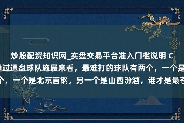 炒股配资知识网_实盘交易平台准入门槛说明 CBA新赛季开赛以来,通过通盘球队施展来看,最难打的球队有两个,一个是北京首钢,另一个是山西汾酒,谁才是最苍劲敌手激发烧议