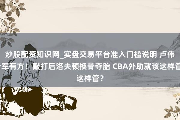 炒股配资知识网_实盘交易平台准入门槛说明 卢伟治军有方！敲打后洛夫顿换骨夺胎 CBA外助就该这样管？