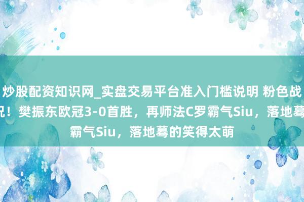 炒股配资知识网_实盘交易平台准入门槛说明 粉色战袍+CR7庆祝！樊振东欧冠3-0首胜，再师法C罗霸气Siu，落地蓦的笑得太萌
