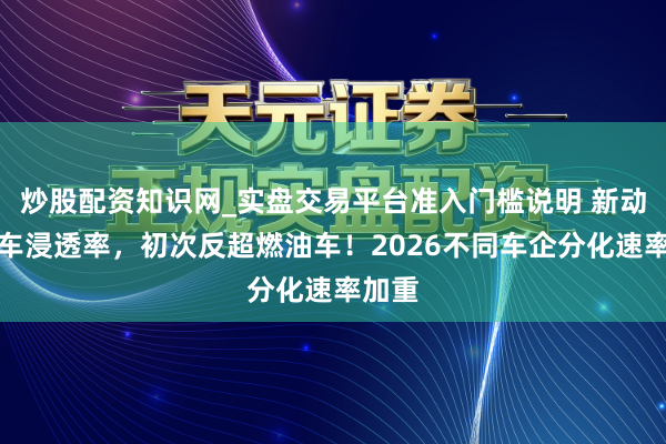 炒股配资知识网_实盘交易平台准入门槛说明 新动力汽车浸透率，初次反超燃油车！2026不同车企分化速率加重