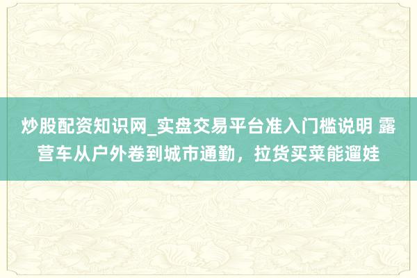 炒股配资知识网_实盘交易平台准入门槛说明 露营车从户外卷到城市通勤，拉货买菜能遛娃