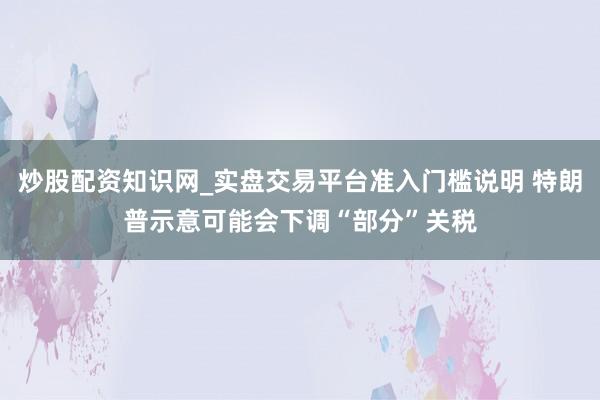 炒股配资知识网_实盘交易平台准入门槛说明 特朗普示意可能会下调“部分”关税