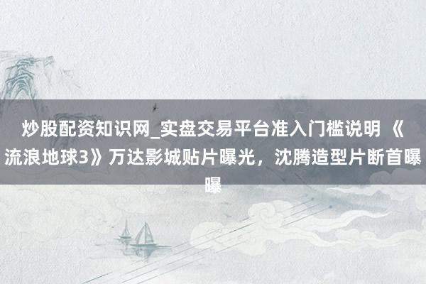 炒股配资知识网_实盘交易平台准入门槛说明 《流浪地球3》万达影城贴片曝光，沈腾造型片断首曝