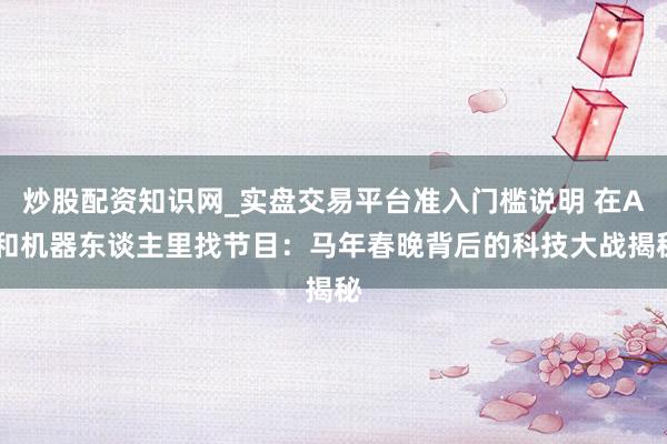 炒股配资知识网_实盘交易平台准入门槛说明 在AI和机器东谈主里找节目：马年春晚背后的科技大战揭秘