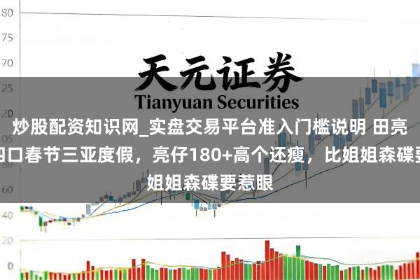 炒股配资知识网_实盘交易平台准入门槛说明 田亮一家四口春节三亚度假，亮仔180+高个还瘦，比姐姐森碟要惹眼