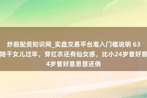 炒股配资知识网_实盘交易平台准入门槛说明 63岁何超琼陪干女儿过年，穿红衣还有仙女感，比小24岁曾好意思慧还俏
