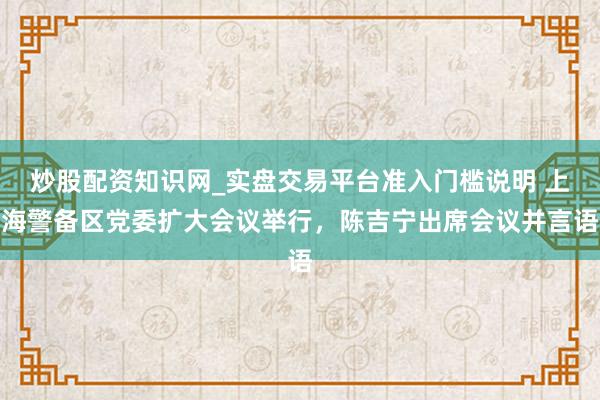 炒股配资知识网_实盘交易平台准入门槛说明 上海警备区党委扩大会议举行,陈吉宁出席会议并言语