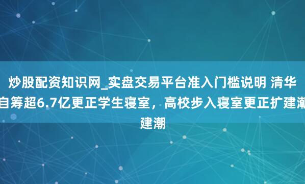 炒股配资知识网_实盘交易平台准入门槛说明 清华自筹超6.7亿更正学生寝室，高校步入寝室更正扩建潮