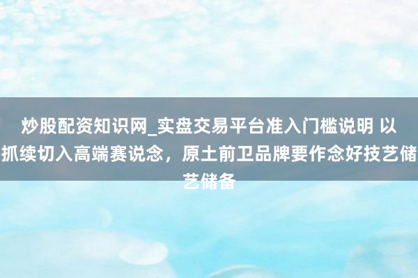 炒股配资知识网_实盘交易平台准入门槛说明 以可抓续切入高端赛说念,原土前卫品牌要作念好技艺储备