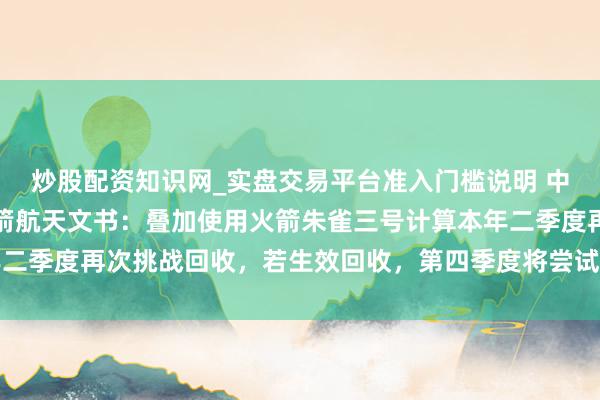 炒股配资知识网_实盘交易平台准入门槛说明 中国买卖航天企业代表蓝箭航天文书：叠加使用火箭朱雀三号计算本年二季度再次挑战回收，若生效回收，第四季度将尝试初度回还原用航行