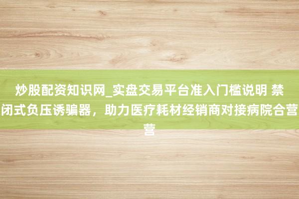炒股配资知识网_实盘交易平台准入门槛说明 禁闭式负压诱骗器,助力医疗耗材经销商对接病院合营