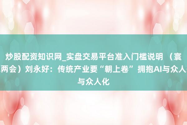 炒股配资知识网_实盘交易平台准入门槛说明 (寰球两会)刘永好:传统产业要“朝上卷” 拥抱AI与众人化