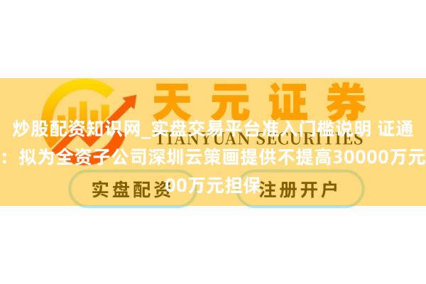 炒股配资知识网_实盘交易平台准入门槛说明 证通电子:拟为全资子公司深圳云策画提供不提高30000万元担保