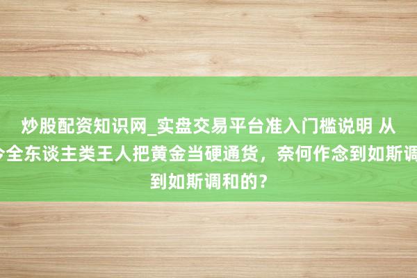 炒股配资知识网_实盘交易平台准入门槛说明 从古于今全东谈主类王人把黄金当硬通货，奈何作念到如斯调和的？