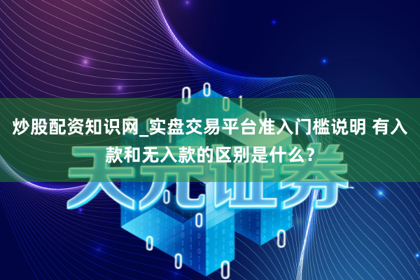炒股配资知识网_实盘交易平台准入门槛说明 有入款和无入款的区别是什么？
