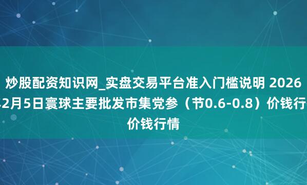炒股配资知识网_实盘交易平台准入门槛说明 2026年2月5日寰球主要批发市集党参（节0.6-0.8）价钱行情
