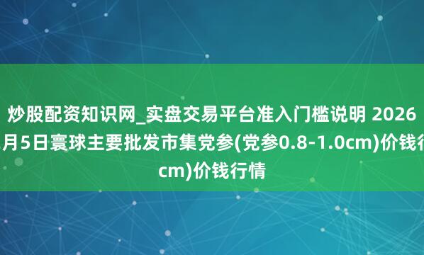炒股配资知识网_实盘交易平台准入门槛说明 2026年2月5日寰球主要批发市集党参(党参0.8-1.0cm)价钱行情