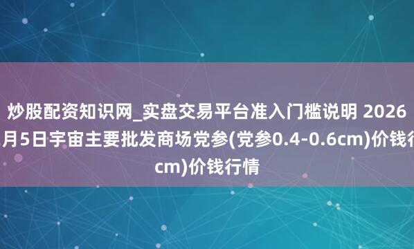 炒股配资知识网_实盘交易平台准入门槛说明 2026年2月5日宇宙主要批发商场党参(党参0.4-0.6cm)价钱行情