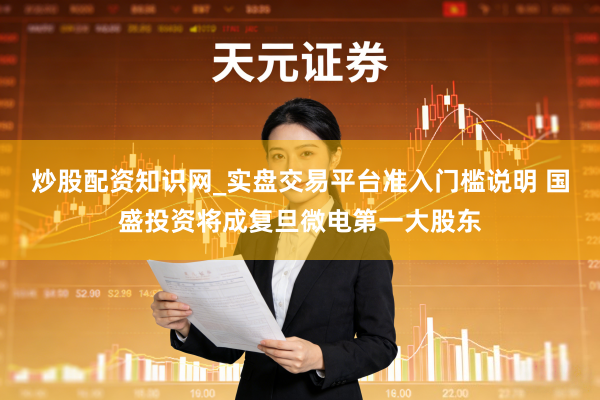 炒股配资知识网_实盘交易平台准入门槛说明 国盛投资将成复旦微电第一大股东