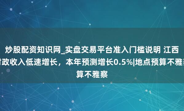 炒股配资知识网_实盘交易平台准入门槛说明 江西财政收入低速增长,本年预测增长0.5%|地点预算不雅察