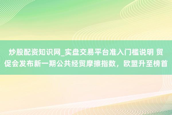 炒股配资知识网_实盘交易平台准入门槛说明 贸促会发布新一期公共经贸摩擦指数，欧盟升至榜首