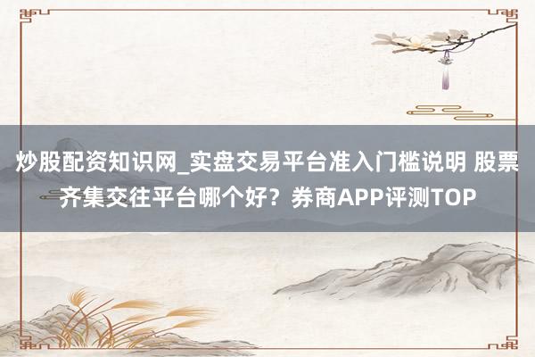 炒股配资知识网_实盘交易平台准入门槛说明 股票齐集交往平台哪个好？券商APP评测TOP