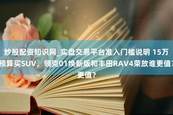 炒股配资知识网_实盘交易平台准入门槛说明 15万预算买SUV,领克01焕新版和丰田RAV4荣放谁更值?