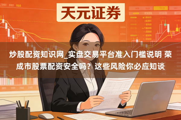 炒股配资知识网_实盘交易平台准入门槛说明 荣成市股票配资安全吗？这些风险你必应知谈