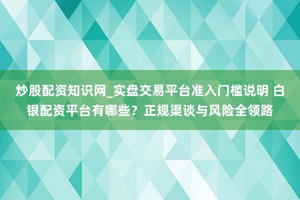 炒股配资知识网_实盘交易平台准入门槛说明 白银配资平台有哪些？正规渠谈与风险全领路