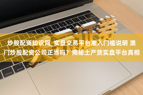 炒股配资知识网_实盘交易平台准入门槛说明 澳门炒股配资公司正当吗?揭秘土产货实盘平台真相