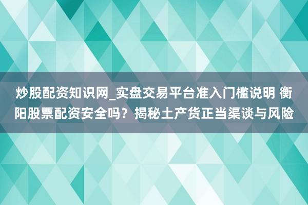 炒股配资知识网_实盘交易平台准入门槛说明 衡阳股票配资安全吗？揭秘土产货正当渠谈与风险