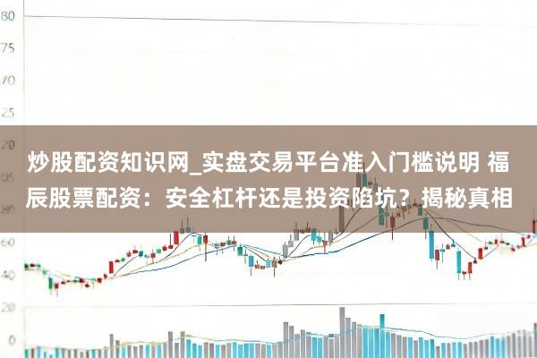 炒股配资知识网_实盘交易平台准入门槛说明 福辰股票配资：安全杠杆还是投资陷坑？揭秘真相