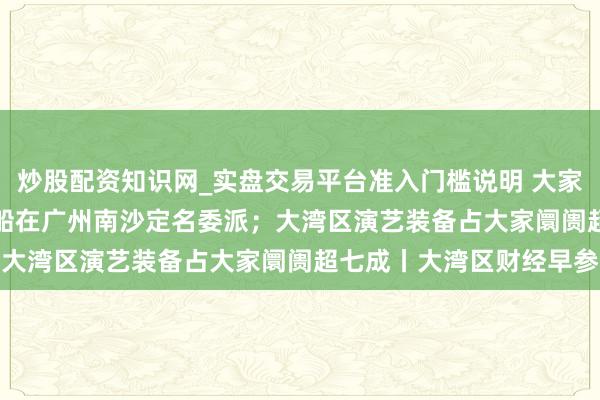 炒股配资知识网_实盘交易平台准入门槛说明 大家首艘10800车汽车运载船在广州南沙定名委派；大湾区演艺装备占大家阛阓超七成丨大湾区财经早参