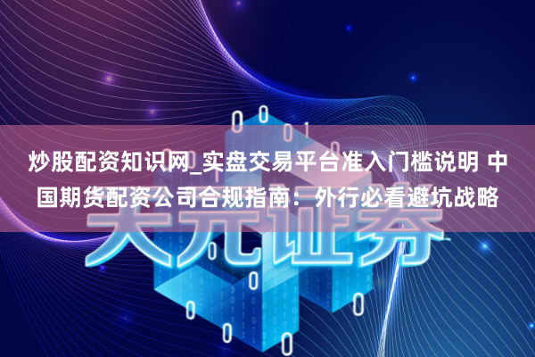 炒股配资知识网_实盘交易平台准入门槛说明 中国期货配资公司合规指南：外行必看避坑战略
