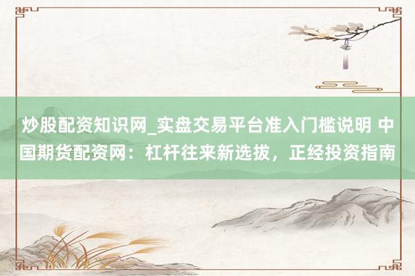 炒股配资知识网_实盘交易平台准入门槛说明 中国期货配资网：杠杆往来新选拔，正经投资指南