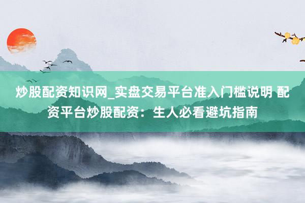 炒股配资知识网_实盘交易平台准入门槛说明 配资平台炒股配资：生人必看避坑指南
