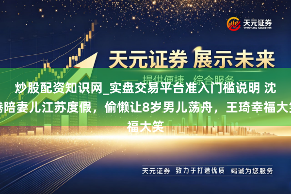 炒股配资知识网_实盘交易平台准入门槛说明 沈腾陪妻儿江苏度假，偷懒让8岁男儿荡舟，王琦幸福大笑