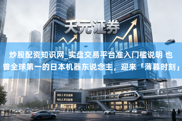 炒股配资知识网_实盘交易平台准入门槛说明 也曾全球第一的日本机器东说念主，迎来「薄暮时刻」