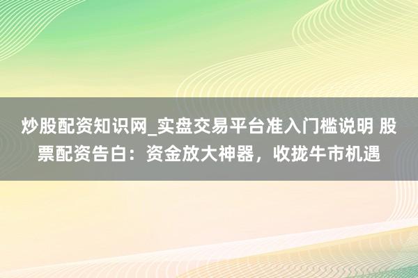 炒股配资知识网_实盘交易平台准入门槛说明 股票配资告白：资金放大神器，收拢牛市机遇