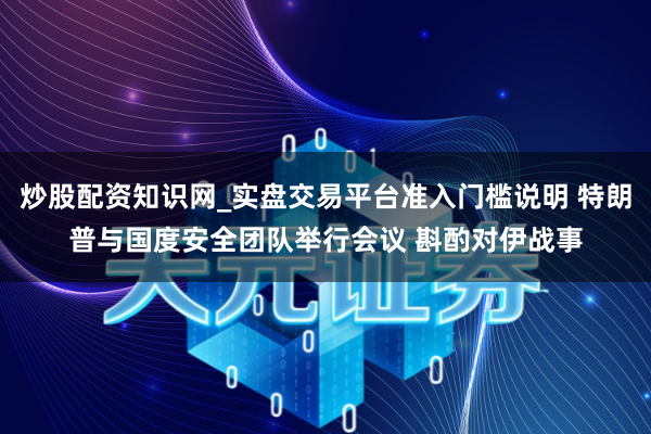 炒股配资知识网_实盘交易平台准入门槛说明 特朗普与国度安全团队举行会议 斟酌对伊战事