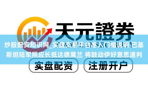 炒股配资知识网_实盘交易平台准入门槛说明 巴基斯坦陆军照应长抵达德黑兰 将鼓动伊好意思道判