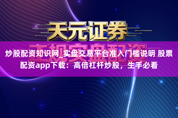 炒股配资知识网_实盘交易平台准入门槛说明 股票配资app下载：高倍杠杆炒股，生手必看