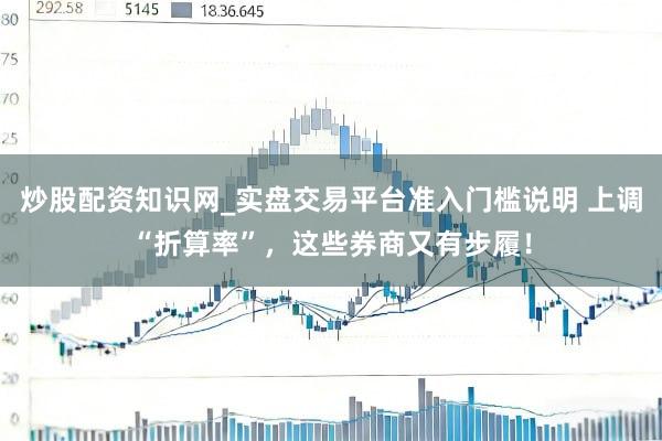 炒股配资知识网_实盘交易平台准入门槛说明 上调“折算率”，这些券商又有步履！