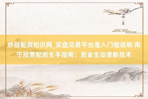 炒股配资知识网_实盘交易平台准入门槛说明 南宁股票配资生手指南：资金生动垄断技术
