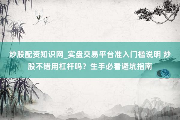 炒股配资知识网_实盘交易平台准入门槛说明 炒股不错用杠杆吗？生手必看避坑指南