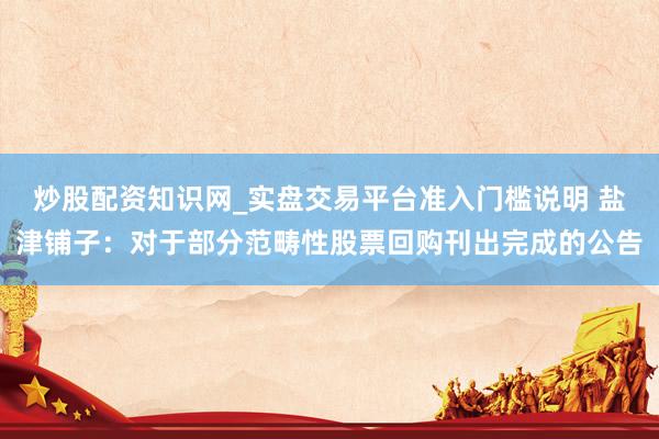 炒股配资知识网_实盘交易平台准入门槛说明 盐津铺子：对于部分范畴性股票回购刊出完成的公告