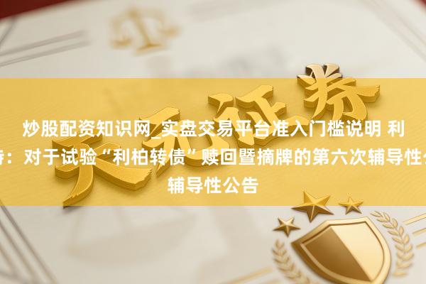 炒股配资知识网_实盘交易平台准入门槛说明 利柏特：对于试验“利柏转债”赎回暨摘牌的第六次辅导性公告