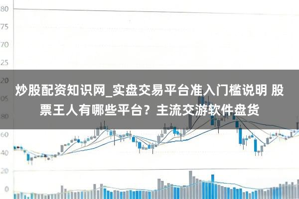 炒股配资知识网_实盘交易平台准入门槛说明 股票王人有哪些平台？主流交游软件盘货