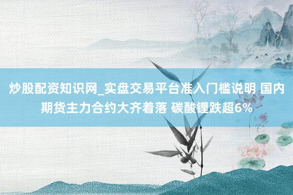 炒股配资知识网_实盘交易平台准入门槛说明 国内期货主力合约大齐着落 碳酸锂跌超6%