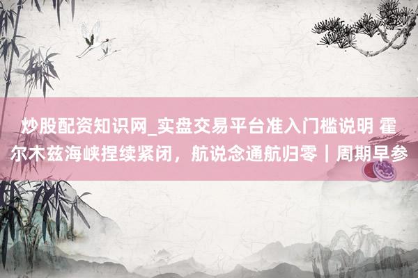 炒股配资知识网_实盘交易平台准入门槛说明 霍尔木兹海峡捏续紧闭，航说念通航归零｜周期早参